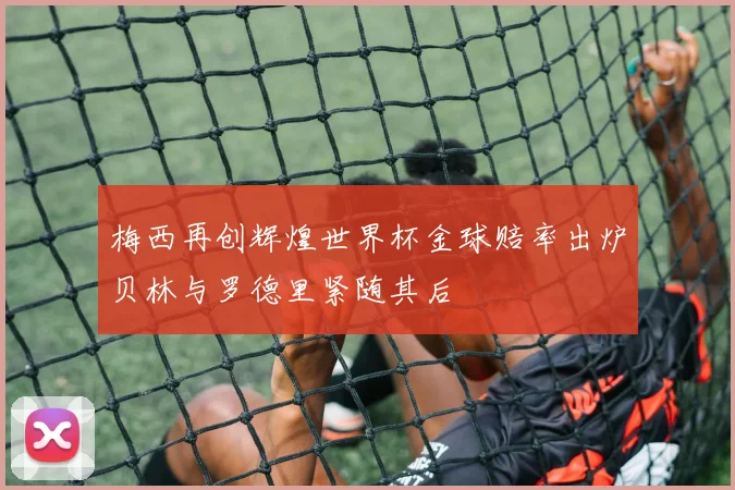 梅西再创辉煌世界杯金球赔率出炉贝林与罗德里紧随其后