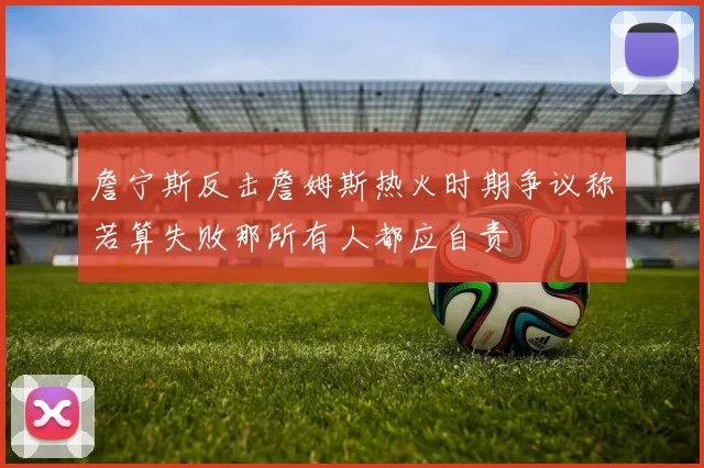 詹宁斯反击詹姆斯热火时期争议称若算失败那所有人都应自责