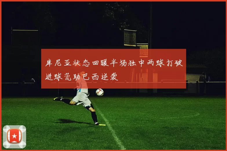 库尼亚状态回暖半场独中两球打破进球荒助巴西逆袭
