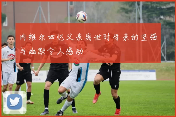 内维尔回忆父亲离世时母亲的坚强与幽默令人感动