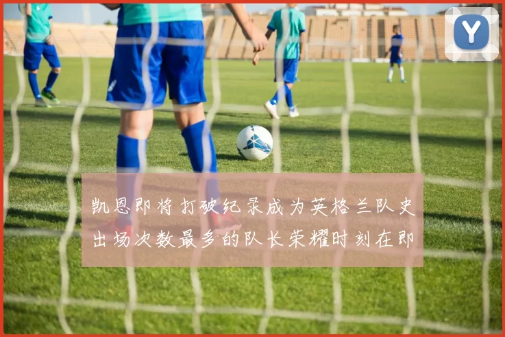 凯恩即将打破纪录成为英格兰队史出场次数最多的队长荣耀时刻在即