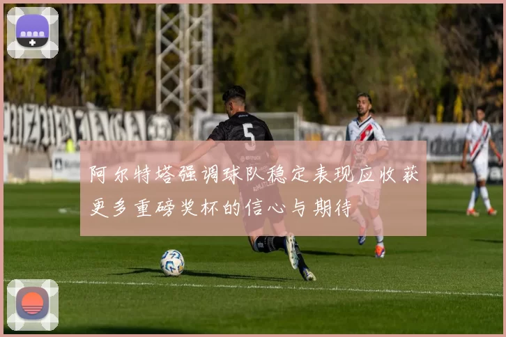 阿尔特塔强调球队稳定表现应收获更多重磅奖杯的信心与期待