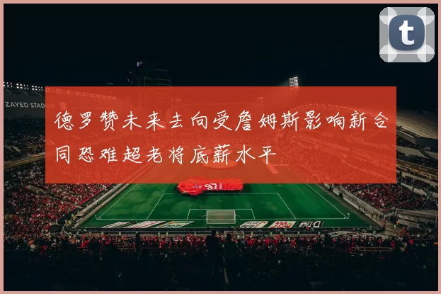 德罗赞未来去向受詹姆斯影响新合同恐难超老将底薪水平