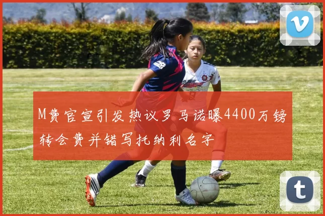 M费官宣引发热议罗马诺曝4400万镑转会费并错写托纳利名字