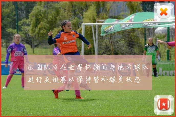法国队将在世界杯期间与地方球队进行友谊赛以保持替补球员状态