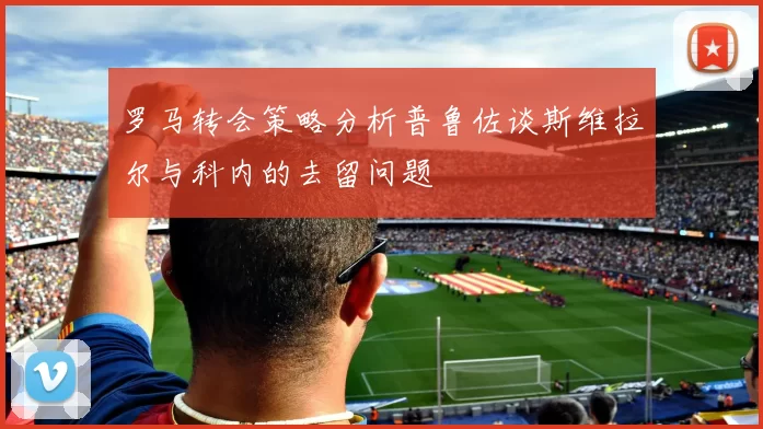 罗马转会策略分析普鲁佐谈斯维拉尔与科内的去留问题