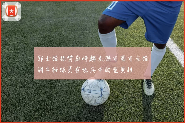 郭士强称赞庞峥麟表现可圈可点强调年轻球员在练兵中的重要性