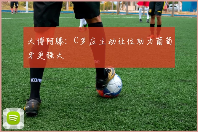 大博阿滕：C罗应主动让位助力葡萄牙更强大