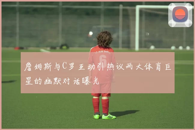 詹姆斯与C罗互动引热议两大体育巨星的幽默对话曝光