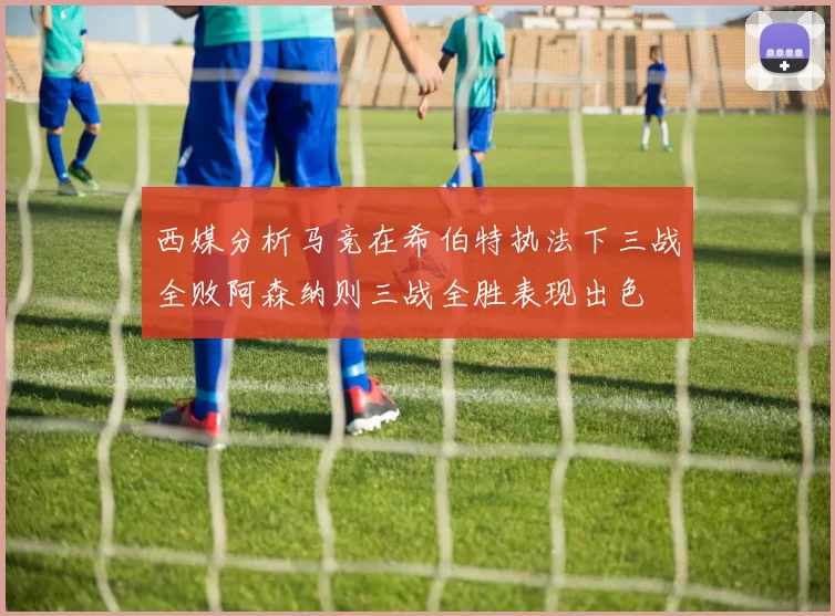 西媒分析马竞在希伯特执法下三战全败阿森纳则三战全胜表现出色