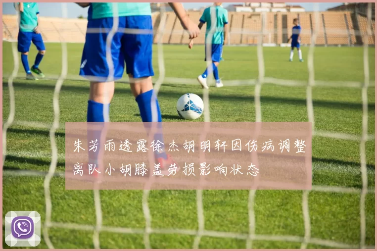 朱芳雨透露徐杰胡明轩因伤病调整离队小胡膝盖劳损影响状态