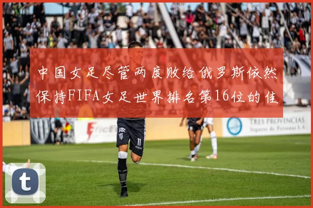 中国女足尽管两度败给俄罗斯依然保持FIFA女足世界排名第16位的佳绩