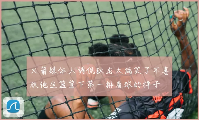 火箭媒体人调侃狄龙太搞笑了不喜欢他坐篮筐下第一排看球的样子
