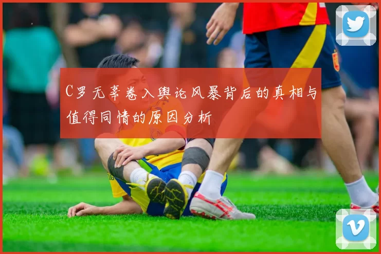 C罗无辜卷入舆论风暴背后的真相与值得同情的原因分析